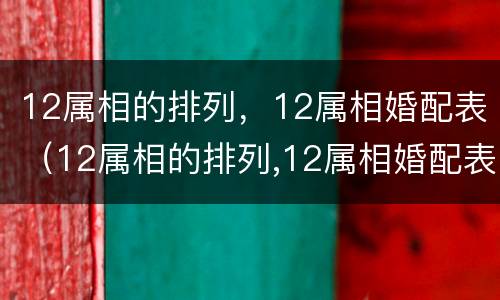 12属相的排列，12属相婚配表（12属相的排列,12属相婚配表怎么排）