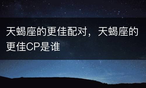 天蝎座的更佳配对，天蝎座的更佳CP是谁