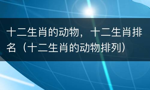 十二生肖的动物，十二生肖排名（十二生肖的动物排列）