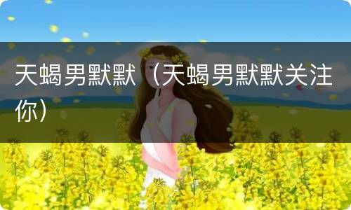 天蝎男默默（天蝎男默默关注你）