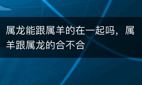 属龙能跟属羊的在一起吗，属羊跟属龙的合不合