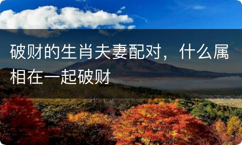破财的生肖夫妻配对，什么属相在一起破财