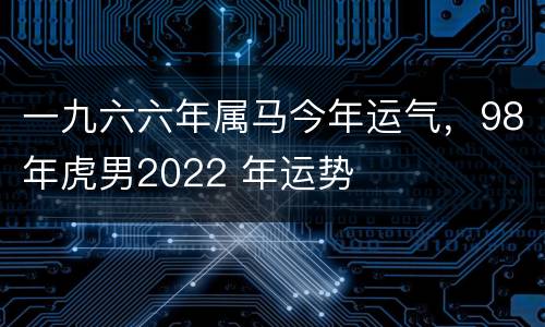 一九六六年属马今年运气，98年虎男2022 年运势