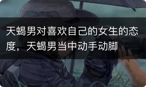 天蝎男对喜欢自己的女生的态度，天蝎男当中动手动脚
