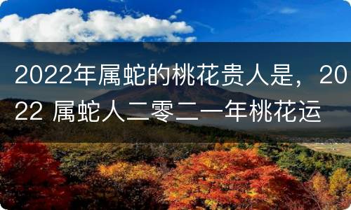 2022年属蛇的桃花贵人是，2022 属蛇人二零二一年桃花运