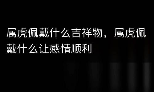 属虎佩戴什么吉祥物，属虎佩戴什么让感情顺利