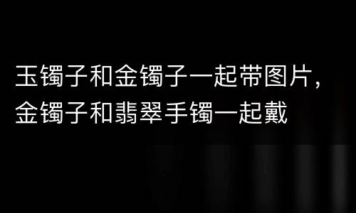 玉镯子和金镯子一起带图片，金镯子和翡翠手镯一起戴