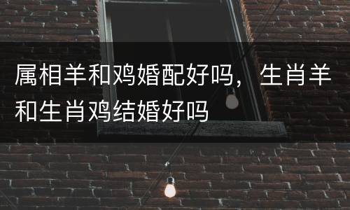 属相羊和鸡婚配好吗，生肖羊和生肖鸡结婚好吗