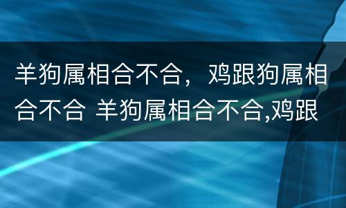 羊狗属相合不合，鸡跟狗属相合不合 羊狗属相合不合,鸡跟狗属相合不合呢