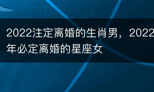 2022注定离婚的生肖男，2022年必定离婚的星座女