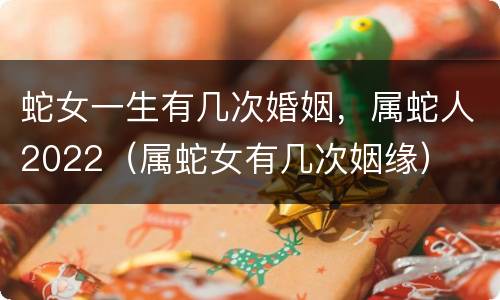 蛇女一生有几次婚姻，属蛇人2022（属蛇女有几次姻缘）