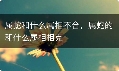 属蛇和什么属相不合，属蛇的和什么属相相克