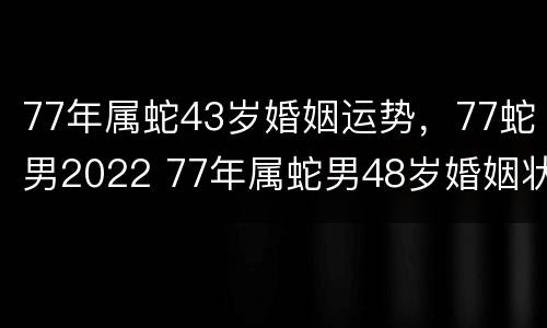 77年属蛇43岁婚姻运势，77蛇男2022 77年属蛇男48岁婚姻状况