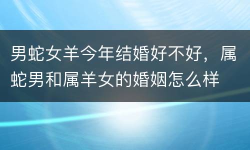 男蛇女羊今年结婚好不好，属蛇男和属羊女的婚姻怎么样