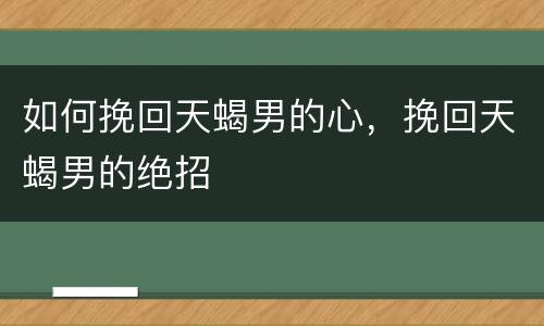 如何挽回天蝎男的心，挽回天蝎男的绝招