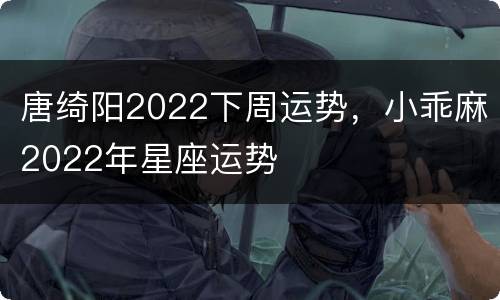 唐绮阳2022下周运势，小乖麻2022年星座运势