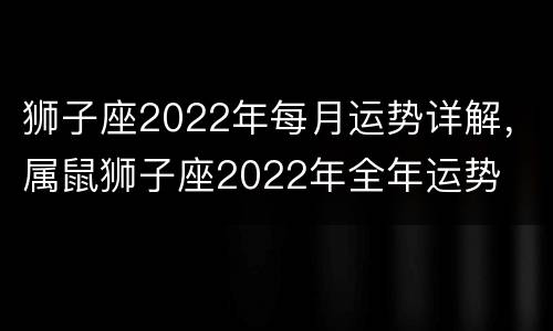 狮子座2022年每月运势详解，属鼠狮子座2022年全年运势