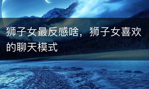 狮子女最反感啥，狮子女喜欢的聊天模式