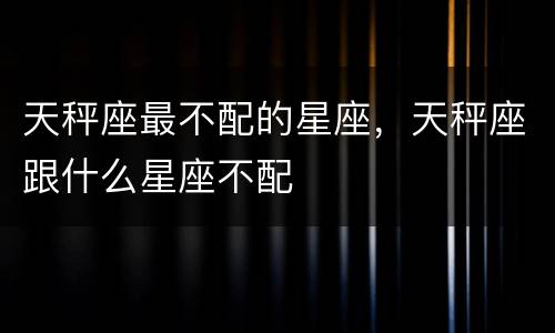 天秤座最不配的星座，天秤座跟什么星座不配