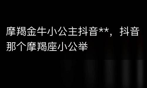 摩羯金牛小公主抖音**，抖音那个摩羯座小公举