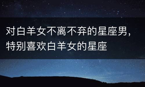 对白羊女不离不弃的星座男，特别喜欢白羊女的星座