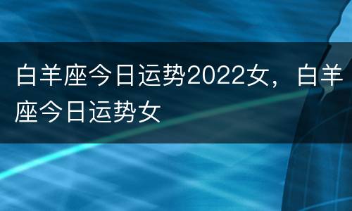 白羊座今日运势2022女，白羊座今日运势女