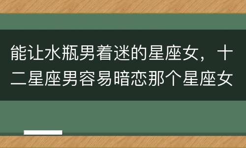 能让水瓶男着迷的星座女，十二星座男容易暗恋那个星座女