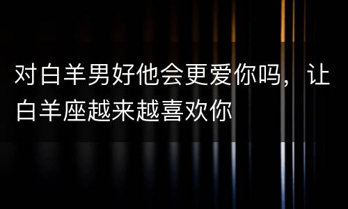 对白羊男好他会更爱你吗，让白羊座越来越喜欢你