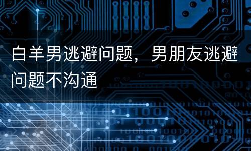 白羊男逃避问题，男朋友逃避问题不沟通