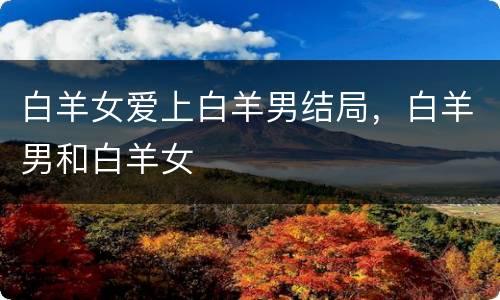 白羊女爱上白羊男结局，白羊男和白羊女