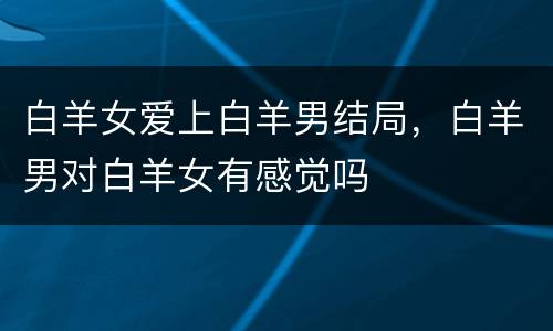 白羊女爱上白羊男结局，白羊男对白羊女有感觉吗