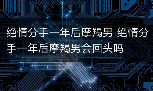 绝情分手一年后摩羯男 绝情分手一年后摩羯男会回头吗