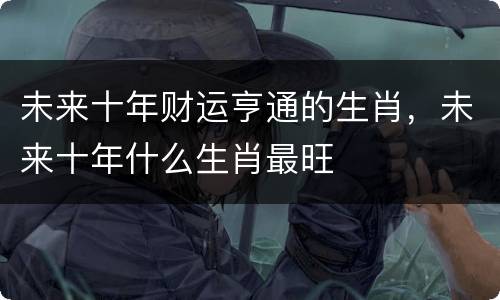 未来十年财运亨通的生肖，未来十年什么生肖最旺
