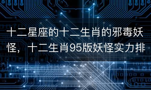 十二星座的十二生肖的邪毒妖怪，十二生肖95版妖怪实力排名