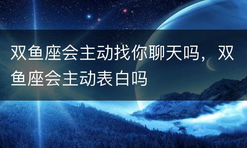 双鱼座会主动找你聊天吗，双鱼座会主动表白吗