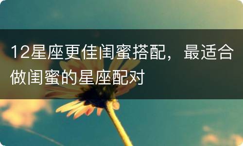 12星座更佳闺蜜搭配，最适合做闺蜜的星座配对