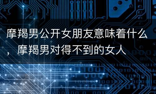 摩羯男公开女朋友意味着什么，摩羯男对得不到的女人