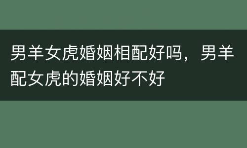 男羊女虎婚姻相配好吗，男羊配女虎的婚姻好不好