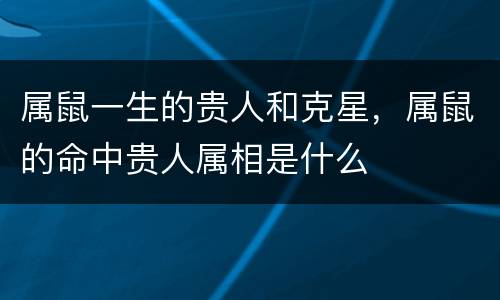 属鼠一生的贵人和克星，属鼠的命中贵人属相是什么