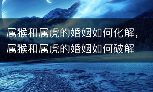属猴和属虎的婚姻如何化解，属猴和属虎的婚姻如何破解