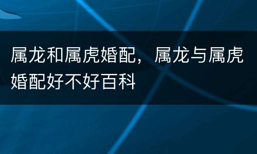 属龙和属虎婚配，属龙与属虎婚配好不好百科