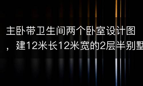 主卧带卫生间两个卧室设计图，建12米长12米宽的2层半别墅，不带厨房，