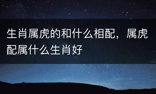 生肖属虎的和什么相配，属虎配属什么生肖好
