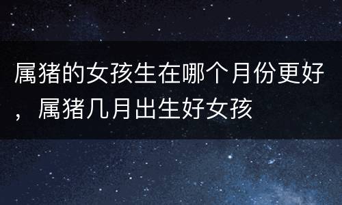 属猪的女孩生在哪个月份更好，属猪几月出生好女孩