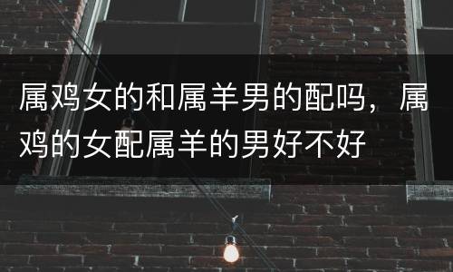 属鸡女的和属羊男的配吗，属鸡的女配属羊的男好不好