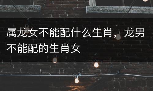 属龙女不能配什么生肖，龙男不能配的生肖女