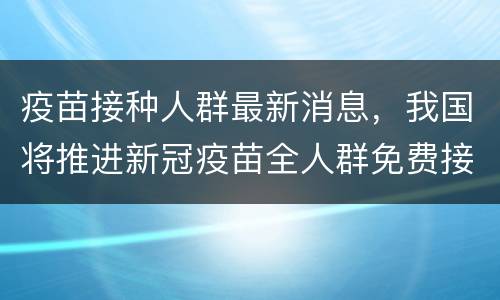 疫苗接种人群最新消息，我国将推进新冠疫苗全人群免费接种，疫苗的保护期有