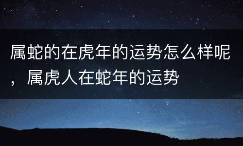 属蛇的在虎年的运势怎么样呢，属虎人在蛇年的运势