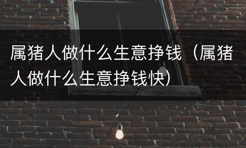 属猪人做什么生意挣钱（属猪人做什么生意挣钱快）