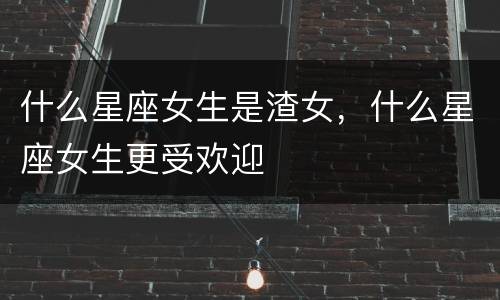 什么星座女生是渣女，什么星座女生更受欢迎